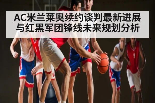 AC米兰莱奥续约谈判最新进展与红黑军团锋线未来规划分析