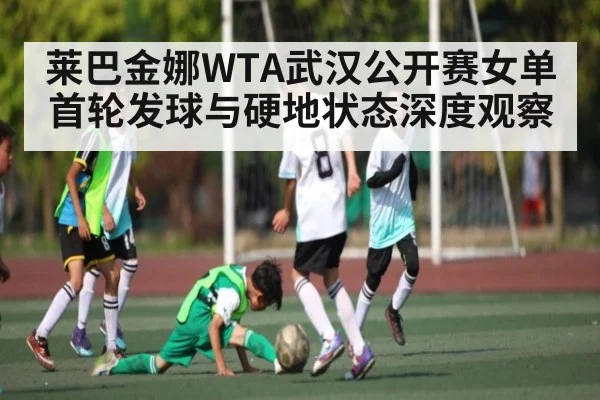 莱巴金娜WTA武汉公开赛女单首轮发球与硬地状态深度观察