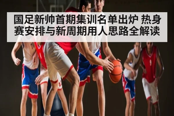 国足新帅首期集训名单出炉 热身赛安排与新周期用人思路全解读