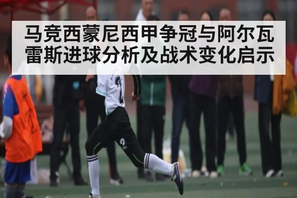 马竞西蒙尼西甲争冠与阿尔瓦雷斯进球分析及战术变化启示