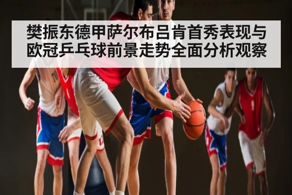 樊振东德甲萨尔布吕肯首秀表现与欧冠乒乓球前景走势全面分析观察